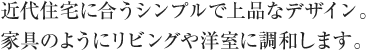 近代住宅に合うシンプルで上品なデザイン。家具のようにリビングや洋室に調和します。