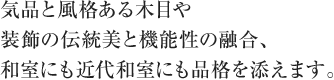 気品と風格ある木目や装飾の伝統美と機能性の融合、和室にも近代和室にも品格を添えます。