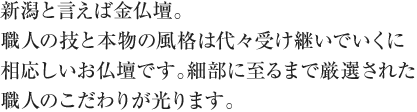 新潟と言えば金仏壇。職人の技と本物の風格は代々受け継いでいくに相応しいお仏壇です。細部に至るまで厳選された職人のこだわりが光ります。