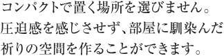 コンパクトで置く場所を選びません。圧迫感を感じさせず、部屋に馴染んだ祈りの空間を作ることができます。