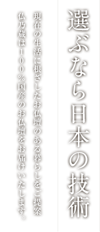選ぶなら日本の技術
                現在の生活に根ざしたお仏壇のある暮らしをご提案
                仏乃蔵は100%国産のお仏壇をお届けいたします。