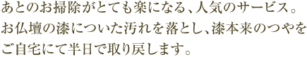 あとのお掃除がとても楽になる、人気のサービス。お仏壇の漆についた汚れを落とし、漆本来のつやをご自宅にて半日で取り戻します。