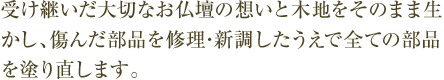 受け継いだ大切なお仏壇の想いと木地をそのまま生かし、傷んだ部品を修理･新調したうえで全ての部品を塗り直します。