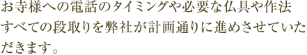 お寺様への電話のタイミングや必要な仏具や作法、すべての段取りを弊社が計画通りに進めさせていただきます。